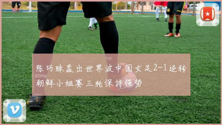 陈巧珠轰出世界波中国女足2-1逆转朝鲜小组赛三轮保持强势