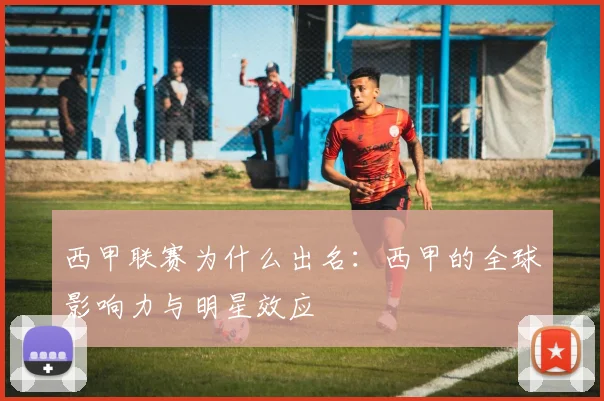 西甲联赛为什么出名:西甲的全球影响力与明星效应