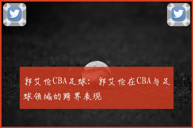 郭艾伦CBA足球：郭艾伦在CBA与足球领域的跨界表现