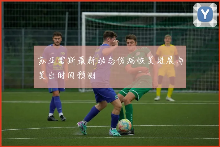 苏亚雷斯最新动态伤病恢复进展与复出时间预测